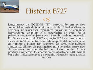 
Lançamento do BOEING 727, introduzido em serviço
comercial no mês de fevereiro através da United Airlines. A
aeronave utilizava três tripulantes na cabine de comando
(comandante, co-piloto e o engenheiro de vôo). Foi a
primeira aeronave tri-jato a ser disponibilizada no mercado.
Em 5 de dezembro de 1977 a geração 727, bateu um recorde
até então inédito. Foi transportado naquela data o passageiro
de número 1 bilhão. Em setembro de 1995, esse número
atingia 4.2 bilhões de passageiros transportados nesse tipo
de aeronave, recorde absoluto em todo mundo. A sua
produção comercial foi encerrada em agosto de 1984. Foram
vendidas 1.832 aeronaves do modelo, incluindo todas as suas
versões.
História B727
 
