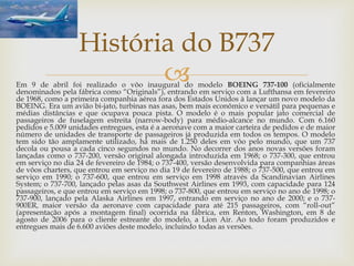 Em 9 de abril foi realizado o vôo inaugural do modelo BOEING 737-100 (oficialmente
denominados pela fábrica como “Originals”), entrando em serviço com a Lufthansa em fevereiro
de 1968, como a primeira companhia aérea fora dos Estados Unidos à lançar um novo modelo da
BOEING. Era um avião bi-jato, turbinas nas asas, bem mais econômico e versátil para pequenas e
médias distâncias e que ocupava pouca pista. O modelo é o mais popular jato comercial de
passageiros de fuselagem estreita (narrow-body) para médio-alcance no mundo. Com 6.160
pedidos e 5.009 unidades entregues, esta é a aeronave com a maior carteira de pedidos e de maior
número de unidades de transporte de passageiros já produzida em todos os tempos. O modelo
tem sido tão amplamente utilizado, há mais de 1.250 deles em vôo pelo mundo, que um 737
decola ou pousa a cada cinco segundos no mundo. No decorrer dos anos novas versões foram
lançadas como o 737-200, versão original alongada introduzida em 1968; o 737-300, que entrou
em serviço no dia 24 de fevereiro de 1984; o 737-400, versão desenvolvida para companhias áreas
de vôos charters, que entrou em serviço no dia 19 de fevereiro de 1988; o 737-500, que entrou em
serviço em 1990; o 737-600, que entrou em serviço em 1998 através da Scandinavian Airlines
System; o 737-700, lançado pelas asas da Southwest Airlines em 1993, com capacidade para 124
passageiros, e que entrou em serviço em 1998; o 737-800, que entrou em serviço no ano de 1998; o
737-900, lançado pela Alaska Airlines em 1997, entrando em serviço no ano de 2000; e o 737-
900ER, maior versão da aeronave com capacidade para até 215 passageiros, com “roll-out”
(apresentação após a montagem final) ocorrida na fábrica, em Renton, Washington, em 8 de
agosto de 2006 para o cliente estreante do modelo, a Lion Air. Ao todo foram produzidos e
entregues mais de 6.600 aviões deste modelo, incluindo todas as versões.
História do B737
 