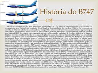 
Lançado oficialmente no dia 9 de fevereiro o modelo BOEING 747, em um vôo inaugural sob o comando do
comandante Jack Waddell, do co-piloto Brien Wygle e do engenheiro de vôo Jess Wallick. Foi projetado na
década de 60 para satisfazer a demanda de companhias aéreas norte-americanas, européias e japonesas por
um tipo de equipamento mais adequado para viajar a grandes distâncias, ligando grandes centros urbanos
sem necessidade de escalas para reabastecimento, sobrevoando inclusive o Oceano Atlântico, o Oceano
Pacífico e outras regiões inóspitas e isoladas do planeta, como desertos e florestas. O modelo era widebody
(como é designado todo avião comercial contendo três fileiras de assentos, com um par de fileiras de assentos
próximas à janela e uma fileira no meio e dois corredores). O Jumbo ou “King of the skies” (o rei dos ares),
como ficou conhecido o modelo, tornou-se a galinha dos ovos de ouro (“cash cow”) da empresa. Ao longo dos
anos o modelo foi utilizado para o transporte de passageiros e cargas, com versões configuradas para 350
passageiros (baixa-densidade), 400 passageiros (média-densidade) ou 450 passageiros (alta-densidade). O
desenvolvimento do modelo 747 quase causou a falência da BOEING pelos elevados custos de
desenvolvimento, mas o esforço valeu a pena, pois ele se tornou um verdadeiro best seller, e certamente um
dos maiores sucessos da empresa em todos os tempos. Em setembro de 1993, quando a BOEING fabricou seu
milésimo aparelho, os 747 tinham transportado mais de 1.4 bilhões de passageiros, o equivalente a um quarto
da população terrestre, e percorrido 28 trilhões de quilômetros. Desde 1969 já vendeu mais de 1.350 unidades,
nas versões SP (um 747 mais curto), 100 (com 3 janelas na parte superior), 200 (com mais janelas na parte
superior), 300 (com a parte superior alongada) e 400 (com wing-lets nas pontas das asas). O 747-400, a única
versão do modelo ainda em fabricação, mas com vendas já suspensas, foi a que recebeu a maior quantidade de
inovações técnicas e a introdução de novos materiais que permitiram uma significativa redução de peso e,
como conseqüência, redução no consumo de combustível, além da adoção de motores mais silenciosos e de
manutenção mais barata, entrou em serviço em 1989, tendo a Northeast Airlines como seu primeiro cliente.
Uma das versões mais recentes do modelo, apresentada em 2005, é o moderno cargueiro 747-8F, que tem
autonomia de vôo e peso de decolagem maior, e começou a voar somente em 2011. As companhias aéreas que
tem mais BOEING 474 em suas frotas atualmente são a JAL (Japan Airlines), British Airways e Korean Air.
História do B747
 