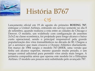 
Lançamento oficial em 19 de agosto do primeiro BOEING 767,
entregue a United Airlines, entrando em serviço somente no dia 8
de setembro, quando realizou a rota entre as cidades de Chicago e
Denver. O modelo, um widebody com configuração de assentos
2x3x2 na classe econômica, foi projetado para longo alcance e baixo
custo operacional, sendo o principal responsável pela grande
popularização dos vôos transatlânticos na década de 80. Chegou a
ser a aeronave que mais cruzava o Oceano Atlântico diariamente.
Em março de 1984 surgiu o modelo 767-200ER, uma versão que
tinha um alcance superior, mesmo quando muito pesado, e um
tanque central adicional para permitir vôos ainda mais longos. A
primeira companhia aérea que operou este modelo foi a Ethiopian
Airlines. O modelo aos poucos será substituído pelo avançado 787.
História B767
 