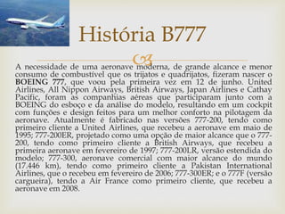 A necessidade de uma aeronave moderna, de grande alcance e menor
consumo de combustível que os trijatos e quadrijatos, fizeram nascer o
BOEING 777, que voou pela primeira vez em 12 de junho. United
Airlines, All Nippon Airways, British Airways, Japan Airlines e Cathay
Pacific, foram as companhias aéreas que participaram junto com a
BOEING do esboço e da análise do modelo, resultando em um cockpit
com funções e design feitos para um melhor conforto na pilotagem da
aeronave. Atualmente é fabricado nas versões 777-200, tendo como
primeiro cliente a United Airlines, que recebeu a aeronave em maio de
1995; 777-200ER, projetado como uma opção de maior alcance que o 777-
200, tendo como primeiro cliente a British Airways, que recebeu a
primeira aeronave em fevereiro de 1997; 777-200LR, versão estendida do
modelo; 777-300, aeronave comercial com maior alcance do mundo
(17.446 km), tendo como primeiro cliente a Pakistan International
Airlines, que o recebeu em fevereiro de 2006; 777-300ER; e o 777F (versão
cargueira), tendo a Air France como primeiro cliente, que recebeu a
aeronave em 2008.
História B777
 