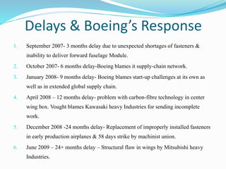 Delays & Boeing’s Response
1. September 2007- 3 months delay due to unexpected shortages of fasteners &
inability to deliver forward fuselage Module.
2. October 2007- 6 months delay-Boeing blames it supply-chain network.
3. January 2008- 9 months delay- Boeing blames start-up challenges at its own as
well as in extended global supply chain.
4. April 2008 – 12 months delay- problem with carbon-fibre technology in center
wing box. Vought blames Kawasaki heavy Industries for sending incomplete
work.
5. December 2008 -24 months delay- Replacement of improperly installed fasteners
in early production airplanes & 58 days strike by machinist union.
6. June 2009 – 24+ months delay – Structural flaw in wings by Mitsubishi heavy
Industries.
 