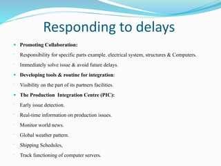 Responding to delays
 Promoting Collaboration:
⁻ Responsibility for specific parts example. electrical system, structures & Computers.
⁻ Immediately solve issue & avoid future delays.
 Developing tools & routine for integration:
⁻ Visibility on the part of its partners facilities.
 The Production Integration Centre (PIC):
⁻ Early issue detection.
⁻ Real-time information on production issues.
⁻ Monitor world news.
⁻ Global weather pattern.
⁻ Shipping Schedules,
⁻ Track functioning of computer servers.
 