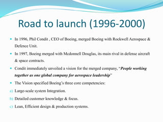 Road to launch (1996-2000)
 In 1996, Phil Condit , CEO of Boeing, merged Boeing with Rockwell Aerospace &
Defence Unit.
 In 1997, Boeing merged with Mcdonnell Douglas, its main rival in defense aircraft
& space contracts.
 Condit immediately unveiled a vision for the merged company, “People working
together as one global company for aerospace leadership”
 The Vision specified Boeing’s three core competencies:
a) Large-scale system Integration.
b) Detailed customer knowledge & focus.
c) Lean, Efficient design & production systems.
 