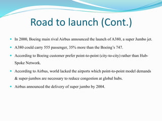 Road to launch (Cont.)
 In 2000, Boeing main rival Airbus announced the launch of A380, a super Jumbo jet.
 A380 could carry 555 passenger, 35% more than the Boeing’s 747.
 According to Boeing customer prefer point-to-point (city-to-city) rather than Hub-
Spoke Network.
 According to Airbus, world lacked the airports which point-to-point model demands
& super-jumbos are necessary to reduce congestion at global hubs.
 Airbus announced the delivery of super jumbo by 2004.
 