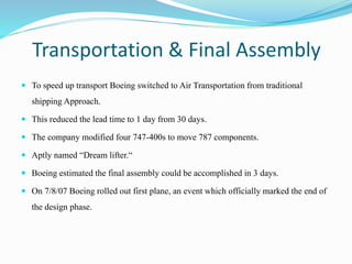 Transportation & Final Assembly
 To speed up transport Boeing switched to Air Transportation from traditional
shipping Approach.
 This reduced the lead time to 1 day from 30 days.
 The company modified four 747-400s to move 787 components.
 Aptly named “Dream lifter.“
 Boeing estimated the final assembly could be accomplished in 3 days.
 On 7/8/07 Boeing rolled out first plane, an event which officially marked the end of
the design phase.
 