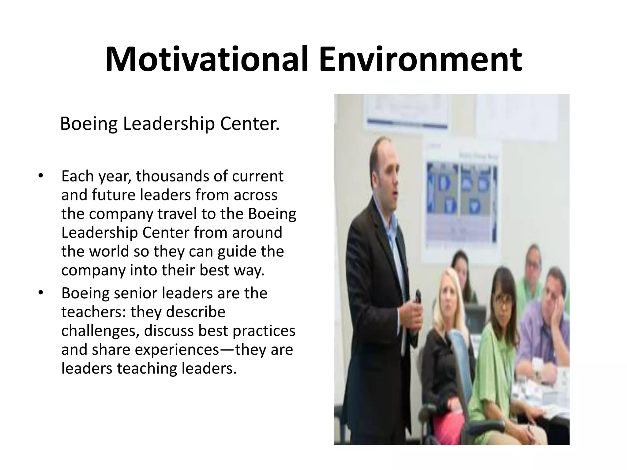 Motivational Environment
Boeing Leadership Center.
• Each year, thousands of current
and future leaders from across
the company travel to the Boeing
Leadership Center from around
the world so they can guide the
company into their best way.
• Boeing senior leaders are the
teachers: they describe
challenges, discuss best practices
and share experiences—they are
leaders teaching leaders.
 