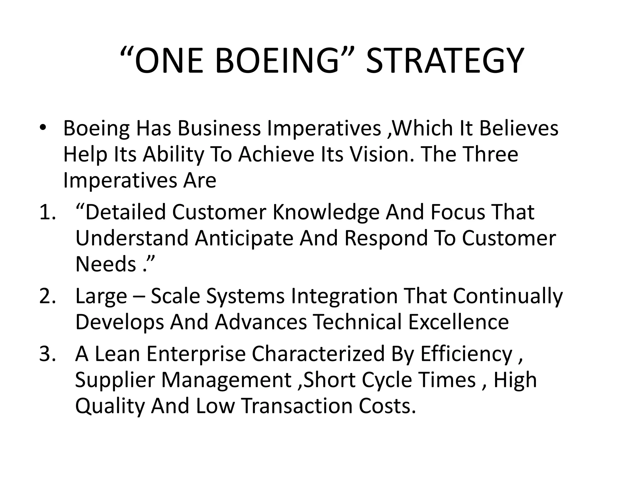 “ONE BOEING” STRATEGY
• Boeing Has Business Imperatives ,Which It Believes
Help Its Ability To Achieve Its Vision. The Three
Imperatives Are
1. “Detailed Customer Knowledge And Focus That
Understand Anticipate And Respond To Customer
Needs .”
2. Large – Scale Systems Integration That Continually
Develops And Advances Technical Excellence
3. A Lean Enterprise Characterized By Efficiency ,
Supplier Management ,Short Cycle Times , High
Quality And Low Transaction Costs.
 