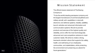 The ofﬁcial mission statement of The Boeing
Company is:
"To be the world's leading aerospace company and
the largest manufacturer of commercial jetliners and
military aircraft, with capabilities in rotorcraft,
electronic and defense systems, missiles, satellites,
launch vehicles and advanced information and
communication systems.We aim to provide
products and services of the highest quality and
reliability, and to offer the most technologically
advanced and cost-competitive solutions to meet
customer needs. We strive to create a strong,
teamwork-oriented culture that supports the safety,
health, and well-being of our employees,
communities, and stakeholders, while protecting
the environment and preserving our planet for
future generations."
M i s s i o n S t a t e m e n t
 