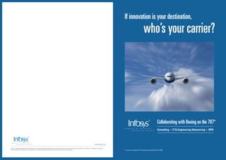 If innovation is your destination,
                                                                                                                                                                                                                                                        who’s your carrier?




                                                                                                                                                                                                                                                                            Collaborating with Boeing on the 787*
                                                                                                                                                                                                                                                                            Consulting   •   IT & Engineering Outsourcing   •   BPO




                                                                                                                                                                                                       www.infosys.com

Infosys® is a registered trademark of Infosys Technologies Ltd. Infosys acknowledges the proprietary right in the trademarks and product names of other companies mentioned in this document. The trademarks are being used
without permission and the publication of the trademarks is not authorized by, associated with or sponsored by the owners of the relevant trademarks.                                                                         * As seen in Boeing 787 Dreamliner published Fall 2006
 