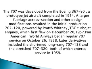 The 707 was developed from the Boeing 367-80 , a
prototype jet aircraft completed in 1954. A larger
fuselage across-section and other design
modifications resulted in the initial production
707-120, powered by Pratt& Whitney JT3C turbojet
engines, which first flew on December 20,1957.Pan
American World Airways began regular 707
service on October 26, 1958. Later derivatives
included the shortened long-rang 707-138 and
the stretched 707-320, both of which entered
service in 1959.
 