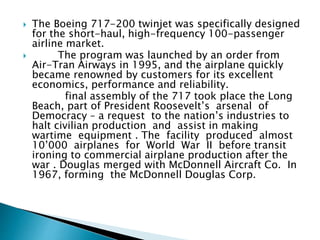  The Boeing 717-200 twinjet was specifically designed
for the short-haul, high-frequency 100-passenger
airline market.
 The program was launched by an order from
Air-Tran Airways in 1995, and the airplane quickly
became renowned by customers for its excellent
economics, performance and reliability.
final assembly of the 717 took place the Long
Beach, part of President Roosevelt’s arsenal of
Democracy – a request to the nation’s industries to
halt civilian production and assist in making
wartime equipment . The facility produced almost
10’000 airplanes for World War II before transit
ironing to commercial airplane production after the
war . Douglas merged with McDonnell Aircraft Co. In
1967, forming the McDonnell Douglas Corp.
 