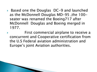  Based one the Douglas DC-9 and launched
as the McDonnell Douglas MD-95 ,the 100-
seater was renamed the Boeing717 after
McDonnell Douglas and Boeing merged in
1977.
 First commercial airplane to receive a
concurrent and Cooperative certification from
the U.S Federal aviation administration and
Europe’s joint Aviation authorities.
 