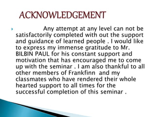  Any attempt at any level can not be
satisfactorily completed with out the support
and guidance of learned people . I would like
to express my immense gratitude to Mr.
BILBIN PAUL for his constant support and
motivation that has encouraged me to come
up with the seminar . I am also thankful to all
other members of Frankfinn and my
classmates who have rendered their whole
hearted support to all times for the
successful completion of this seminar .
 