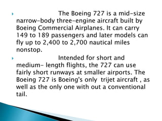  The Boeing 727 is a mid-size
narrow-body three-engine aircraft built by
Boeing Commercial Airplanes. It can carry
149 to 189 passengers and later models can
fly up to 2,400 to 2,700 nautical miles
nonstop.
 Intended for short and
medium- length flights, the 727 can use
fairly short runways at smaller airports. The
Boeing 727 is Boeing's only trijet aircraft , as
well as the only one with out a conventional
tail.
 