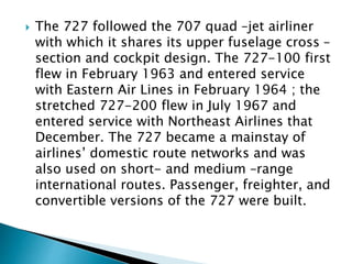  The 727 followed the 707 quad –jet airliner
with which it shares its upper fuselage cross –
section and cockpit design. The 727-100 first
flew in February 1963 and entered service
with Eastern Air Lines in February 1964 ; the
stretched 727-200 flew in July 1967 and
entered service with Northeast Airlines that
December. The 727 became a mainstay of
airlines’ domestic route networks and was
also used on short- and medium –range
international routes. Passenger, freighter, and
convertible versions of the 727 were built.
 