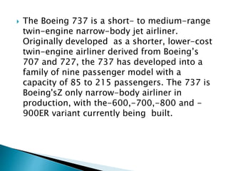 The Boeing 737 is a short- to medium-range
twin-engine narrow-body jet airliner.
Originally developed as a shorter, lower-cost
twin-engine airliner derived from Boeing’s
707 and 727, the 737 has developed into a
family of nine passenger model with a
capacity of 85 to 215 passengers. The 737 is
Boeing'sZ only narrow-body airliner in
production, with the-600,-700,-800 and -
900ER variant currently being built.
 