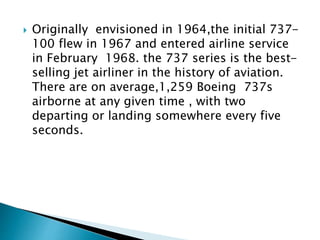  Originally envisioned in 1964,the initial 737-
100 flew in 1967 and entered airline service
in February 1968. the 737 series is the best-
selling jet airliner in the history of aviation.
There are on average,1,259 Boeing 737s
airborne at any given time , with two
departing or landing somewhere every five
seconds.
 