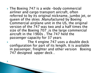  The Boeing 747 is a wide –body commercial
airliner and cargo transport aircraft, often
referred to by its original nickname, jumbo jet, or
queen of the skies .Manufactured by Boeing
Commercial airplane unit in the US, the original
version of the 747 was two and a half times the
size of the Boeing 707 ,is the large commercial
aircraft in the 1960s . The 747 held the
passenger capacity for 37 years
 The 4 engine 747 uses a double deck
configuration for part of its length. It is available
in passenger, freighter and other version Boeing
747 designed upper deck .

 