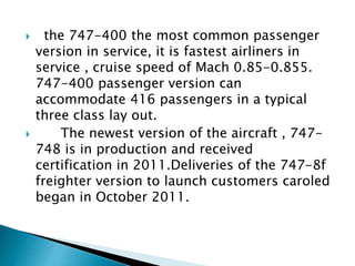  the 747-400 the most common passenger
version in service, it is fastest airliners in
service , cruise speed of Mach 0.85-0.855.
747-400 passenger version can
accommodate 416 passengers in a typical
three class lay out.
 The newest version of the aircraft , 747-
748 is in production and received
certification in 2011.Deliveries of the 747-8f
freighter version to launch customers caroled
began in October 2011.
 
