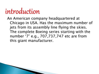 An American company headquartered at
Chicago in USA. Has the maximum number of
jets from its assembly line flying the skies.
The complete Boeing series starting with the
number ‘7’ e.g., 707,737,747 etc are from
this giant manufacturer.
 