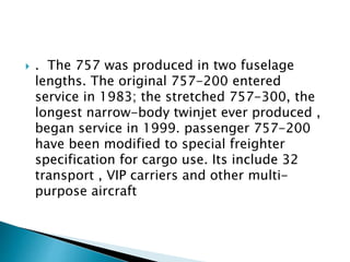  . The 757 was produced in two fuselage
lengths. The original 757-200 entered
service in 1983; the stretched 757-300, the
longest narrow-body twinjet ever produced ,
began service in 1999. passenger 757-200
have been modified to special freighter
specification for cargo use. Its include 32
transport , VIP carriers and other multi-
purpose aircraft
 