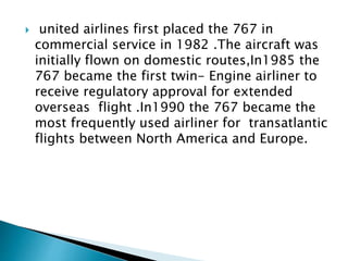  united airlines first placed the 767 in
commercial service in 1982 .The aircraft was
initially flown on domestic routes,In1985 the
767 became the first twin- Engine airliner to
receive regulatory approval for extended
overseas flight .In1990 the 767 became the
most frequently used airliner for transatlantic
flights between North America and Europe.
 