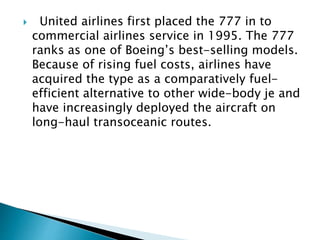  United airlines first placed the 777 in to
commercial airlines service in 1995. The 777
ranks as one of Boeing’s best-selling models.
Because of rising fuel costs, airlines have
acquired the type as a comparatively fuel-
efficient alternative to other wide-body je and
have increasingly deployed the aircraft on
long-haul transoceanic routes.
 