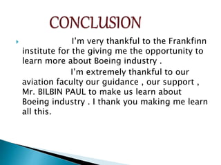  I’m very thankful to the Frankfinn
institute for the giving me the opportunity to
learn more about Boeing industry .
I’m extremely thankful to our
aviation faculty our guidance , our support ,
Mr. BILBIN PAUL to make us learn about
Boeing industry . I thank you making me learn
all this.
 