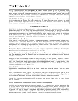 757 Glider Kit
FOCUS: The glider challenges focus on the Science as Inquiry standards. Students are given the opportunity to use
scientific methods and develop the ability to think and act in ways associated with research design and inquiry, including
asking questions, planning and conducting investigations, using appropriate tools and techniques to gather data, thinking
critically and logically about relationships between evidence and explanations, constructing and analyzing alternative
explanations, and communicating scientific arguments and results.
CHALLENGES: The challenges investigate design parameters of the glider -- wing, tail, and nose. The aerodynamic forces
of lift, drag, and weight are explored. Each glider challenge calls for students to develop abilities to identify and state a
problem, design a solution, implement a solution, and evaluate the solution. Extensions to the challenges are offered for
further mathematic and scientific explorations and investigations.
GLIDER CHALLENGE EVENTS
DIRECTIONS: Divide class into flight squadrons (3 to 4 students per squadron). Have each student construct a 757 glider
and write their name on the wing. Present glider challenges to squadrons. Explain to students the object of each event and
how it is scored. Extra points can be obtained by completing a glider extension activity. Students should be encouraged to
conduct some experimentation (i.e., add weight; reshape wing or tail) on their gliders in order to maximize the performance
for the different objectives of each challenge. Rotate squadrons through the challenges keeping score on a squadron’s
scoresheet. Debrief afterwards to discuss glider designs, experimentations, and outcomes.
CHALLENGE #1 -- Spot Landing
Set-up: Tape off a large circle, 7 meters in diameter. Create a bull’s-eye ring with 3 circles, equally spaced from each other,
inside the circle (5, 3, and 1 meter). Label circles (A, B, C, D) with A being the center ring. Give a point value to each
circle with A being the largest point value and D being the smallest point value. Indicate the launching zone with another
piece of masking tape 4 meters from the edge of outer circle. (You may wish to try a glider unmodified to see how far it can
go and use the distance as a baseline for making adjustments.)
Playing rules: Object is to make modifications to the glider to improve its performance with the goal of launching the
glider towards the circle and touching down inside circle A (the bull’s-eye).
Scoring: Points are determined by the spot the glider first “touches down” in the target area, not where it finally comes to
rest. After each squadron member has landed their glider and determined the point score, the squadron’s combined points are
entered on the score sheet.
Extensions: (1) Find the average for the squadron and enter on score sheet. (2) Try to land with a “downwind” -- a three-
speed fan (using low, medium or high speed) located directly behind the launch zone. Discuss the performance changes.
With a given windspeed (low, medium or high), calculate the increased distance needed to land. (3) Repeat Extension 2, but
instead have the glider land “upwind.” After completing Extensions 2 and 3 answer the question: Which way would pilots
rather land an airplane, downwind or upwind? Why?
CHALLENGE #2 -- Launch and Land
Materials needed: 1 standard rubber band (10 cm) per student, 1 balance scale (metric) per squadron, 1 meter stick, paper
clips
Set-up: Establish a launch zone on a tabletop. Tape the meter stick to the edge of the table. Have students hook one end of
rubber band to the glider’s nose, at Tab D, and the other end to the front of the meter stick. Have students pull glider back to
the 20 cm mark on the meter stick and release. Measure distance from launch table to touch down point.
Playing rules: Object is to manipulate glider’s weight and, operating under “powered” flight, achieve the greatest distance
from the launch zone.
Scoring: Add together each squadron member’s distance from launch zone to touch down.
Extensions: (1) Find the mean, median, and mode for the squadron. (2) Vary the length which the rubber band is pulled back
on the meter stick (e.g., 10 cm, 25 cm, 40 cm) while holding the glider’s weight constant. Conduct several trials at each
length. What impact does this have on performance? (3) Vary the glider’s weight (number of paper clips) on different parts
of the plane, wing, nose, tail, or body. Using constant thrust, conduct several trials, recording weight, weight location,
and distance flown. What impact does weight have on performance? (4) Determine the weight to thrust ratio for your
glider’s best performance. Compare with other squadrons. What can you conclude about glider performance?
 