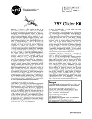 757 Glider Kit
Educational Product
Teachers
and Students
Grades 5-12
National Aeronautics and
Space Administration
EP-1997-03-357-HQ
A Boeing 757-200 (B-757) was acquired in 1994 by the
National Aeronautics and Space Administration (NASA)
for aeronautical research. Given the call sign NASA 557,
this aircraft is used for conducting research on increasing
aircraft safety, operating efficiency, and compatibility with
future air traffic management systems, benefiting the U.S.
aviation industry and commercial airline customers. Part of
the Transport Research Facilities (TRF) project, this twin-
engine commercial aircraft was modified extensively to
create a “flying laboratory.” Most of the seats were
removed to make room for a large test area capable of
carrying over 5100 kg (10,700 lb) of experiment
equipment. It is outfitted with electronics for extremely
precise instrumentation and data gathering capabilities, and
a flexible interior configuration allows future upgrades to
be incorporated. The B-757 is continuing the work begun
by NASA’s Boeing 737-100, which has been in service for
over 20 years. The B-757 retains the experimental approach
of the B-737, but offers newer technology and improved
capability. “Airborne Trailblazer” by Lane Wallace is an
excellent history of NASA’s B-737 research aircraft.
<see: http://www.dfrc.nasa.gov/History/Publications/SP-4216/>
One of the basic working philosophies of the TRF project is
the concept of “simulation to flight.” The main objective is
to develop technical or operational concepts (e.g.,
electronic cockpit displays, flight management systems,
airborne windshear detection sensors) and take them from
ground-based simulation testing to flight testing in an easy
and straightforward manner. The TRF project includes the
B-757 aircraft as well as several ground-based simulators
and a Research Systems Integration Laboratory (RSIL).
Increasing the effectiveness of conducting experiments
from simulation to flight will better meet the needs for
bringing advances in safety, operations, and capacity into
the ever-changing national airspace system. The NASA 557
will be maintained and flown by NASA’s Langley
Research Center (LARC) in Hampton, VA. Listed below
are some experiments that have used the NASA 557.
ELECTROMAGNETIC EFFECTS (EME)
The NASA 557 was used to conduct several experiments to
determine the effects of High Intensity Radiated Fields on
aircraft electronics, which is important research for aircraft
safety and navigation systems. A database was produced
for use in validating advanced analytical tools. NASA, the
Navy, and the Air Force conducted static tests at LARC to
characterize the electromagnetic environment in and around
a large transport aircraft. Flight tests were conducted in the
vicinity of radar transmitters at Wallops Flight Center in
Virginia, and in close proximity to radio transmitters in
North Carolina. Data collected during both types of tests
are being analyzed. The results will be used to improve
the reliability of digital electronics and to reduce their
certification costs for use on civil transports.
GLOBAL POSITIONING SYSTEM (GPS) USE FOR
ALL-WEATHER LANDINGS
The aviation industry is investigating the use of differential
GPS concepts for precision landings in bad weather to
improve the safety and reliability of air travel. The GPS is
a constellation of 24 satellites used to determine aircraft
position anywhere on or near the Earth. When a ground-
based GPS receiver is used to provide a “differential”
correction signal, an aircraft’s position can be determined
within a foot or two. Boeing partnered with NASA to
examine GPS Landing System concepts and evaluate their
accuracy, integrity, and continuity of function in automatic
landings of airplanes. The team tested several prototype
GPS Landing System concepts using NASA 557 during
226 automatic approaches and landings. The data obtained
is being used to validate GPS Landing System simulations
and to define system certification requirements.
SUBSONIC AIRCRAFT: CONTRAIL AND CLOUD
EFFECTS SPECIAL STUDY (SUCCESS)
NASA is studying the environmental impact of aircraft
emissions upon the atmosphere. The SUCCESS project
began as an investigation into the radiative properties of
cirrus clouds, how cirrus clouds are formed, and the effects
of subsonic aircraft on cloud formation (subsonic means
slower than the speed of sound, which is 330 m/sec [1,088
ft/sec] at 0°C [32°F] at sea level). NASA 557 was used to
generate engine exhaust for the experiment. High-sulfur
fuel was used in the engine of one wing, and low-sulfur
fuel was used in the engine of the other wing. A NASA
DC-8 aircraft followed the B-757, taking data on the sulfuric
acid and soot content of jet engine exhaust by measuring
gas and particle samples emitted from the engines, while a
NASA ER-2 aircraft took infra-red images from above.
Research on this project is still in progress. <For photos
and other information on the SUCCESS project, start with:
http://cloud1.arc.nasa.gov/espo/success/aircraft.html>
FLIGHT CHECK: Check out the following NASA and
Boeing sites and related aeronautic sites on the Internet:
http://www.aero.hq.nasa.gov/hpcontent/edu.html
This site links to education materials from each NASA
Aeronautics Center, other interesting locations, and to
NASA Aeronautics’ main homepage.
http://www.boeing.com/757.html
http://quest.arc.nasa.gov
http://www.db.erau.edu/www_virtual_lib/aviation.html
http://observe.ivv.nasa.gov
http://www.nasm.edu/GALLERIES/GAL109/
http://www.hq.nasa.gov/office/codef/education/index.html
 