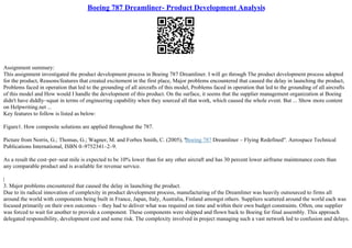 Boeing 787 Dreamliner- Product Development Analysis
Assignment summary:
This assignment investigated the product development process in Boeing 787 Dreamliner. I will go through The product development process adopted
for the product, Reasons/features that created excitement in the first place, Major problems encountered that caused the delay in launching the product,
Problems faced in operation that led to the grounding of all aircrafts of this model, Problems faced in operation that led to the grounding of all aircrafts
of this model and How would I handle the development of this product. On the surface, it seems that the supplier management organization at Boeing
didn't have diddly–squat in terms of engineering capability when they sourced all that work, which caused the whole event. But ... Show more content
on Helpwriting.net ...
Key features to follow is listed as below:
Figure1. How composite solutions are applied throughout the 787.
Picture from Norris, G.; Thomas, G.; Wagner, M. and Forbes Smith, C. (2005), "Boeing 787 Dreamliner – Flying Redefined". Aerospace Technical
Publications International, ISBN 0–9752341–2–9.
As a result the cost–per–seat mile is expected to be 10% lower than for any other aircraft and has 30 percent lower airframe maintenance costs than
any comparable product and is available for revenue service.
|
3. Major problems encountered that caused the delay in launching the product.
Due to its radical innovation of complexity in product development process, manufacturing of the Dreamliner was heavily outsourced to firms all
around the world with components being built in France, Japan, Italy, Australia, Finland amongst others. Suppliers scattered around the world each was
focused primarily on their own outcomes – they had to deliver what was required on time and within their own budget constraints. Often, one supplier
was forced to wait for another to provide a component. These components were shipped and flown back to Boeing for final assembly. This approach
delegated responsibility, development cost and some risk. The complexity involved in project managing such a vast network led to confusion and delays.
 
