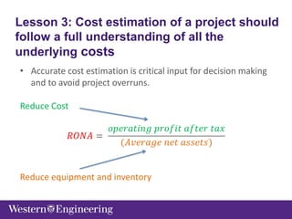 • Accurate cost estimation is critical input for decision making
and to avoid project overruns.
Reduce Cost
𝑅𝑂𝑁𝐴 =
𝑜𝑝𝑒𝑟𝑎𝑡𝑖𝑛𝑔 𝑝𝑟𝑜𝑓𝑖𝑡 𝑎𝑓𝑡𝑒𝑟 𝑡𝑎𝑥
(𝐴𝑣𝑒𝑟𝑎𝑔𝑒 𝑛𝑒𝑡 𝑎𝑠𝑠𝑒𝑡𝑠)
Reduce equipment and inventory
Lesson 3: Cost estimation of a project should
follow a full understanding of all the
underlying costs
 