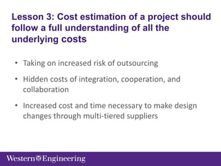 • Taking on increased risk of outsourcing
• Hidden costs of integration, cooperation, and
collaboration
• Increased cost and time necessary to make design
changes through multi-tiered suppliers
Lesson 3: Cost estimation of a project should
follow a full understanding of all the
underlying costs
 