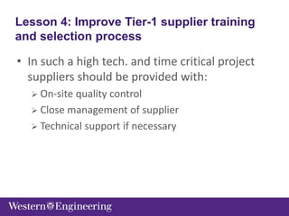 • In such a high tech. and time critical project
suppliers should be provided with:
 On-site quality control
 Close management of supplier
 Technical support if necessary
Lesson 4: Improve Tier-1 supplier training
and selection process
 