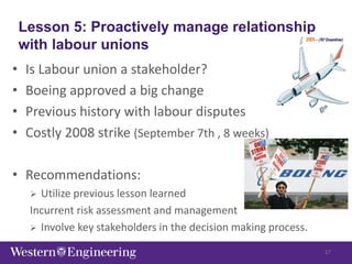 Lesson 5: Proactively manage relationship
with labour unions
• Is Labour union a stakeholder?
• Boeing approved a big change
• Previous history with labour disputes
• Costly 2008 strike (September 7th , 8 weeks)
• Recommendations:
 Utilize previous lesson learned
Incurrent risk assessment and management
 Involve key stakeholders in the decision making process.
17
 