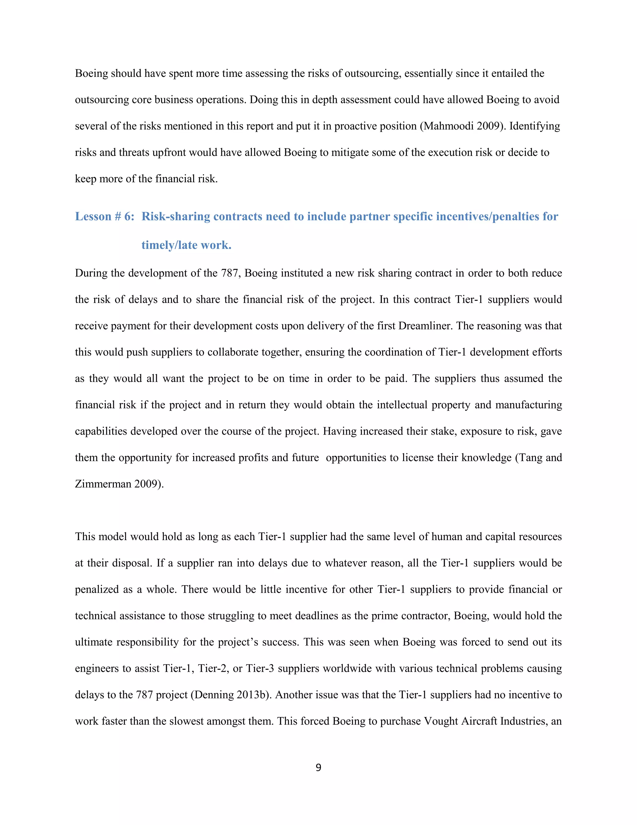 9
Boeing should have spent more time assessing the risks of outsourcing, essentially since it entailed the
outsourcing core business operations. Doing this in depth assessment could have allowed Boeing to avoid
several of the risks mentioned in this report and put it in proactive position (Mahmoodi 2009). Identifying
risks and threats upfront would have allowed Boeing to mitigate some of the execution risk or decide to
keep more of the financial risk.
Lesson # 6: Risk-sharing contracts need to include partner specific incentives/penalties for
timely/late work.
During the development of the 787, Boeing instituted a new risk sharing contract in order to both reduce
the risk of delays and to share the financial risk of the project. In this contract Tier-1 suppliers would
receive payment for their development costs upon delivery of the first Dreamliner. The reasoning was that
this would push suppliers to collaborate together, ensuring the coordination of Tier-1 development efforts
as they would all want the project to be on time in order to be paid. The suppliers thus assumed the
financial risk if the project and in return they would obtain the intellectual property and manufacturing
capabilities developed over the course of the project. Having increased their stake, exposure to risk, gave
them the opportunity for increased profits and future opportunities to license their knowledge (Tang and
Zimmerman 2009).
This model would hold as long as each Tier-1 supplier had the same level of human and capital resources
at their disposal. If a supplier ran into delays due to whatever reason, all the Tier-1 suppliers would be
penalized as a whole. There would be little incentive for other Tier-1 suppliers to provide financial or
technical assistance to those struggling to meet deadlines as the prime contractor, Boeing, would hold the
ultimate responsibility for the project’s success. This was seen when Boeing was forced to send out its
engineers to assist Tier-1, Tier-2, or Tier-3 suppliers worldwide with various technical problems causing
delays to the 787 project (Denning 2013b). Another issue was that the Tier-1 suppliers had no incentive to
work faster than the slowest amongst them. This forced Boeing to purchase Vought Aircraft Industries, an
 