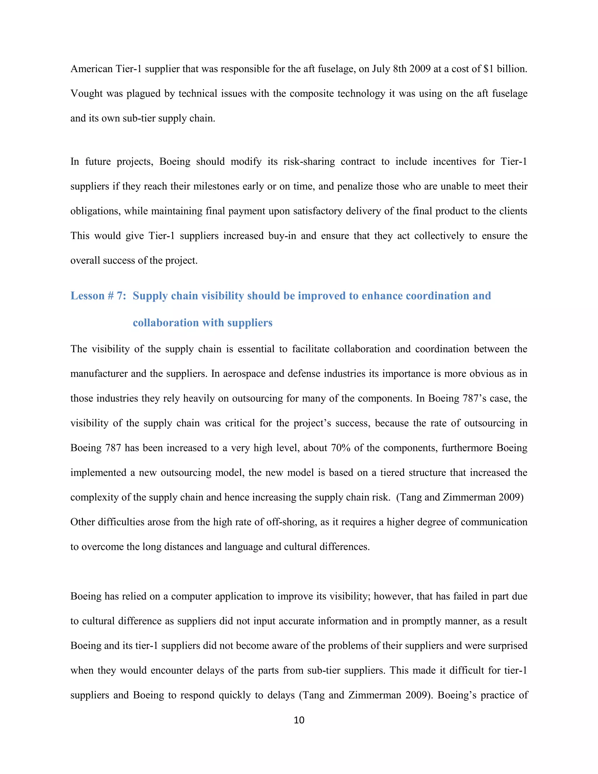 10
American Tier-1 supplier that was responsible for the aft fuselage, on July 8th 2009 at a cost of $1 billion.
Vought was plagued by technical issues with the composite technology it was using on the aft fuselage
and its own sub-tier supply chain.
In future projects, Boeing should modify its risk-sharing contract to include incentives for Tier-1
suppliers if they reach their milestones early or on time, and penalize those who are unable to meet their
obligations, while maintaining final payment upon satisfactory delivery of the final product to the clients
This would give Tier-1 suppliers increased buy-in and ensure that they act collectively to ensure the
overall success of the project.
Lesson # 7: Supply chain visibility should be improved to enhance coordination and
collaboration with suppliers
The visibility of the supply chain is essential to facilitate collaboration and coordination between the
manufacturer and the suppliers. In aerospace and defense industries its importance is more obvious as in
those industries they rely heavily on outsourcing for many of the components. In Boeing 787’s case, the
visibility of the supply chain was critical for the project’s success, because the rate of outsourcing in
Boeing 787 has been increased to a very high level, about 70% of the components, furthermore Boeing
implemented a new outsourcing model, the new model is based on a tiered structure that increased the
complexity of the supply chain and hence increasing the supply chain risk. (Tang and Zimmerman 2009)
Other difficulties arose from the high rate of off-shoring, as it requires a higher degree of communication
to overcome the long distances and language and cultural differences.
Boeing has relied on a computer application to improve its visibility; however, that has failed in part due
to cultural difference as suppliers did not input accurate information and in promptly manner, as a result
Boeing and its tier-1 suppliers did not become aware of the problems of their suppliers and were surprised
when they would encounter delays of the parts from sub-tier suppliers. This made it difficult for tier-1
suppliers and Boeing to respond quickly to delays (Tang and Zimmerman 2009). Boeing’s practice of
 