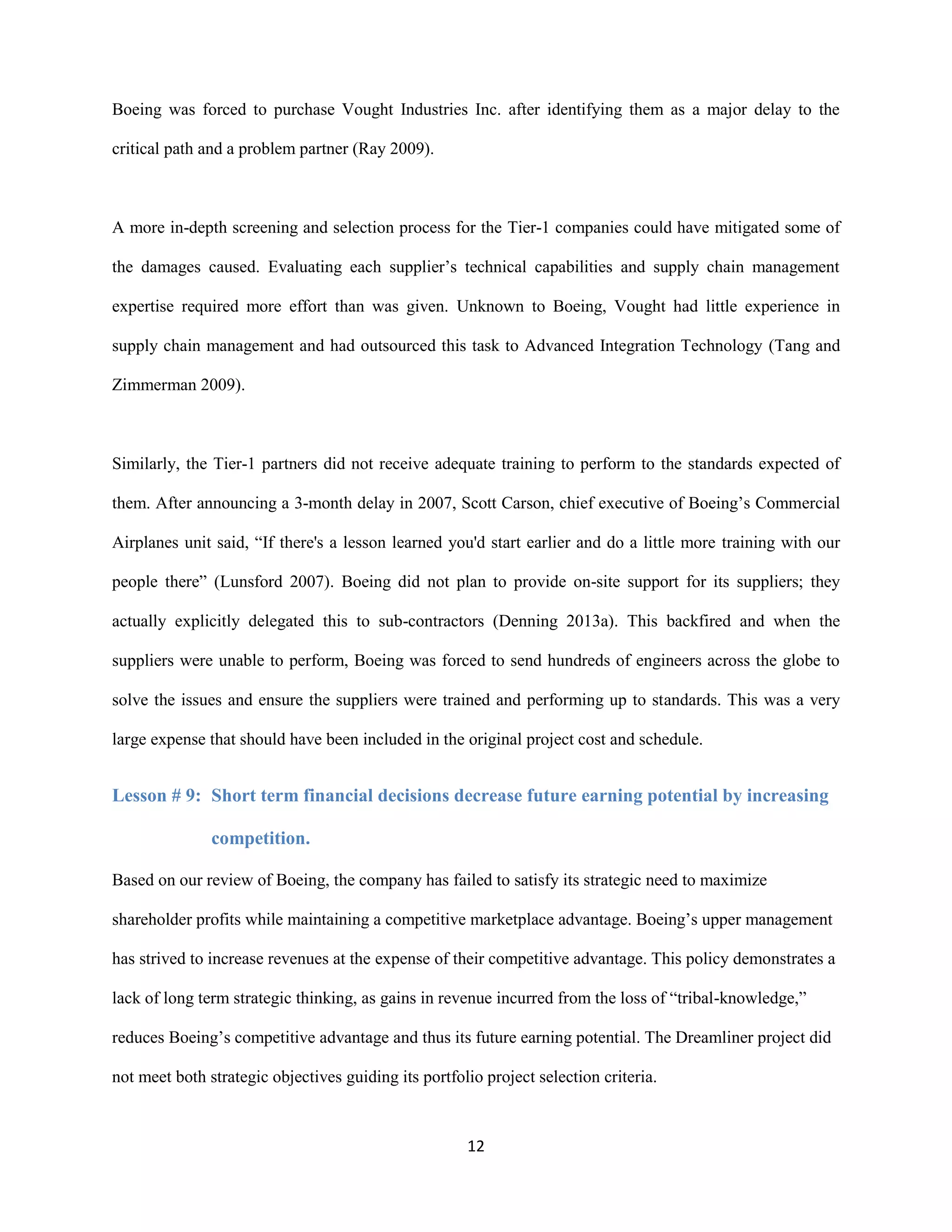 12
Boeing was forced to purchase Vought Industries Inc. after identifying them as a major delay to the
critical path and a problem partner (Ray 2009).
A more in-depth screening and selection process for the Tier-1 companies could have mitigated some of
the damages caused. Evaluating each supplier’s technical capabilities and supply chain management
expertise required more effort than was given. Unknown to Boeing, Vought had little experience in
supply chain management and had outsourced this task to Advanced Integration Technology (Tang and
Zimmerman 2009).
Similarly, the Tier-1 partners did not receive adequate training to perform to the standards expected of
them. After announcing a 3-month delay in 2007, Scott Carson, chief executive of Boeing’s Commercial
Airplanes unit said, “If there's a lesson learned you'd start earlier and do a little more training with our
people there” (Lunsford 2007). Boeing did not plan to provide on-site support for its suppliers; they
actually explicitly delegated this to sub-contractors (Denning 2013a). This backfired and when the
suppliers were unable to perform, Boeing was forced to send hundreds of engineers across the globe to
solve the issues and ensure the suppliers were trained and performing up to standards. This was a very
large expense that should have been included in the original project cost and schedule.
Lesson # 9: Short term financial decisions decrease future earning potential by increasing
competition.
Based on our review of Boeing, the company has failed to satisfy its strategic need to maximize
shareholder profits while maintaining a competitive marketplace advantage. Boeing’s upper management
has strived to increase revenues at the expense of their competitive advantage. This policy demonstrates a
lack of long term strategic thinking, as gains in revenue incurred from the loss of “tribal-knowledge,”
reduces Boeing’s competitive advantage and thus its future earning potential. The Dreamliner project did
not meet both strategic objectives guiding its portfolio project selection criteria.
 