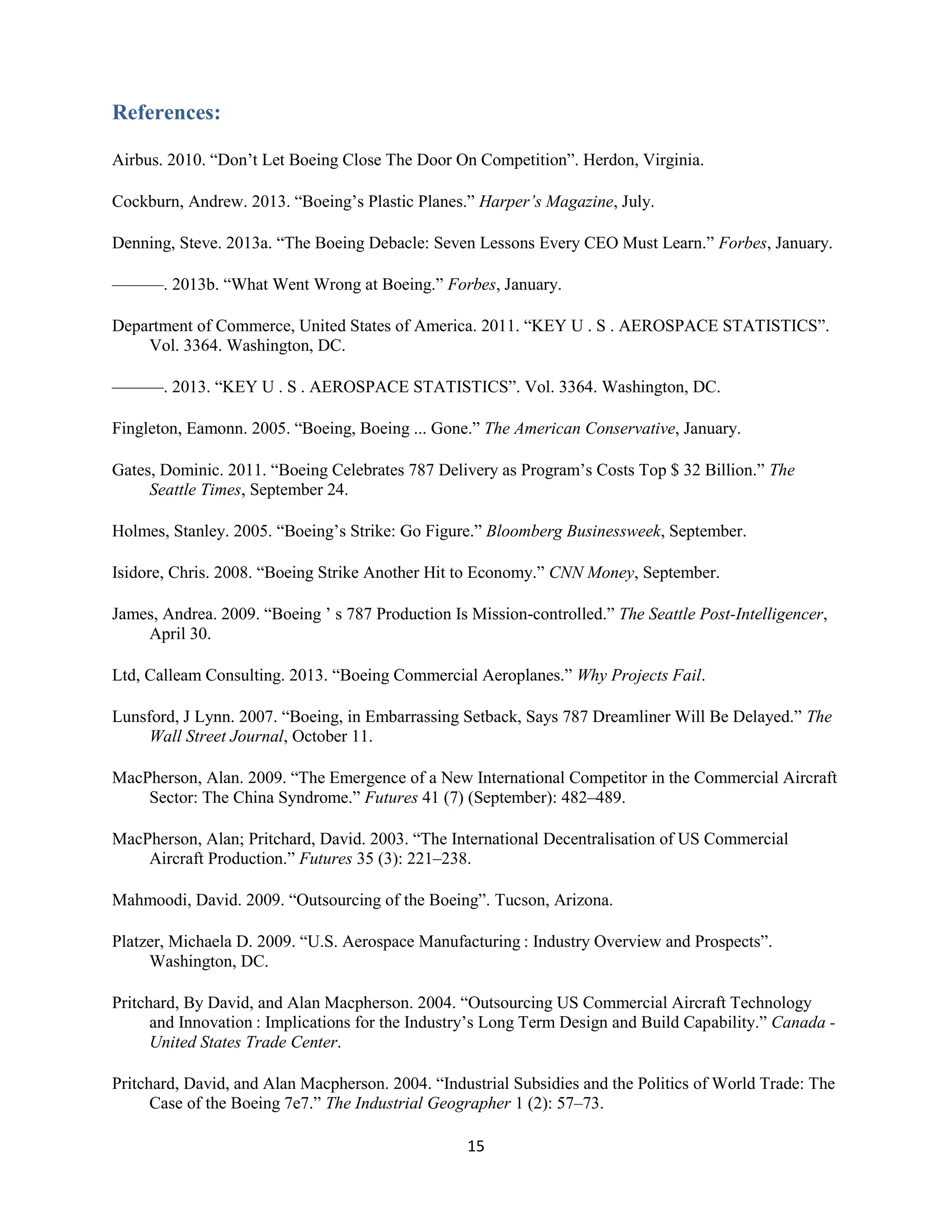 15
References:
Airbus. 2010. “Don’t Let Boeing Close The Door On Competition”. Herdon, Virginia.
Cockburn, Andrew. 2013. “Boeing’s Plastic Planes.” Harper’s Magazine, July.
Denning, Steve. 2013a. “The Boeing Debacle: Seven Lessons Every CEO Must Learn.” Forbes, January.
———. 2013b. “What Went Wrong at Boeing.” Forbes, January.
Department of Commerce, United States of America. 2011. “KEY U . S . AEROSPACE STATISTICS”.
Vol. 3364. Washington, DC.
———. 2013. “KEY U . S . AEROSPACE STATISTICS”. Vol. 3364. Washington, DC.
Fingleton, Eamonn. 2005. “Boeing, Boeing ... Gone.” The American Conservative, January.
Gates, Dominic. 2011. “Boeing Celebrates 787 Delivery as Program’s Costs Top $ 32 Billion.” The
Seattle Times, September 24.
Holmes, Stanley. 2005. “Boeing’s Strike: Go Figure.” Bloomberg Businessweek, September.
Isidore, Chris. 2008. “Boeing Strike Another Hit to Economy.” CNN Money, September.
James, Andrea. 2009. “Boeing ’ s 787 Production Is Mission-controlled.” The Seattle Post-Intelligencer,
April 30.
Ltd, Calleam Consulting. 2013. “Boeing Commercial Aeroplanes.” Why Projects Fail.
Lunsford, J Lynn. 2007. “Boeing, in Embarrassing Setback, Says 787 Dreamliner Will Be Delayed.” The
Wall Street Journal, October 11.
MacPherson, Alan. 2009. “The Emergence of a New International Competitor in the Commercial Aircraft
Sector: The China Syndrome.” Futures 41 (7) (September): 482–489.
MacPherson, Alan; Pritchard, David. 2003. “The International Decentralisation of US Commercial
Aircraft Production.” Futures 35 (3): 221–238.
Mahmoodi, David. 2009. “Outsourcing of the Boeing”. Tucson, Arizona.
Platzer, Michaela D. 2009. “U.S. Aerospace Manufacturing : Industry Overview and Prospects”.
Washington, DC.
Pritchard, By David, and Alan Macpherson. 2004. “Outsourcing US Commercial Aircraft Technology
and Innovation : Implications for the Industry’s Long Term Design and Build Capability.” Canada -
United States Trade Center.
Pritchard, David, and Alan Macpherson. 2004. “Industrial Subsidies and the Politics of World Trade: The
Case of the Boeing 7e7.” The Industrial Geographer 1 (2): 57–73.
 