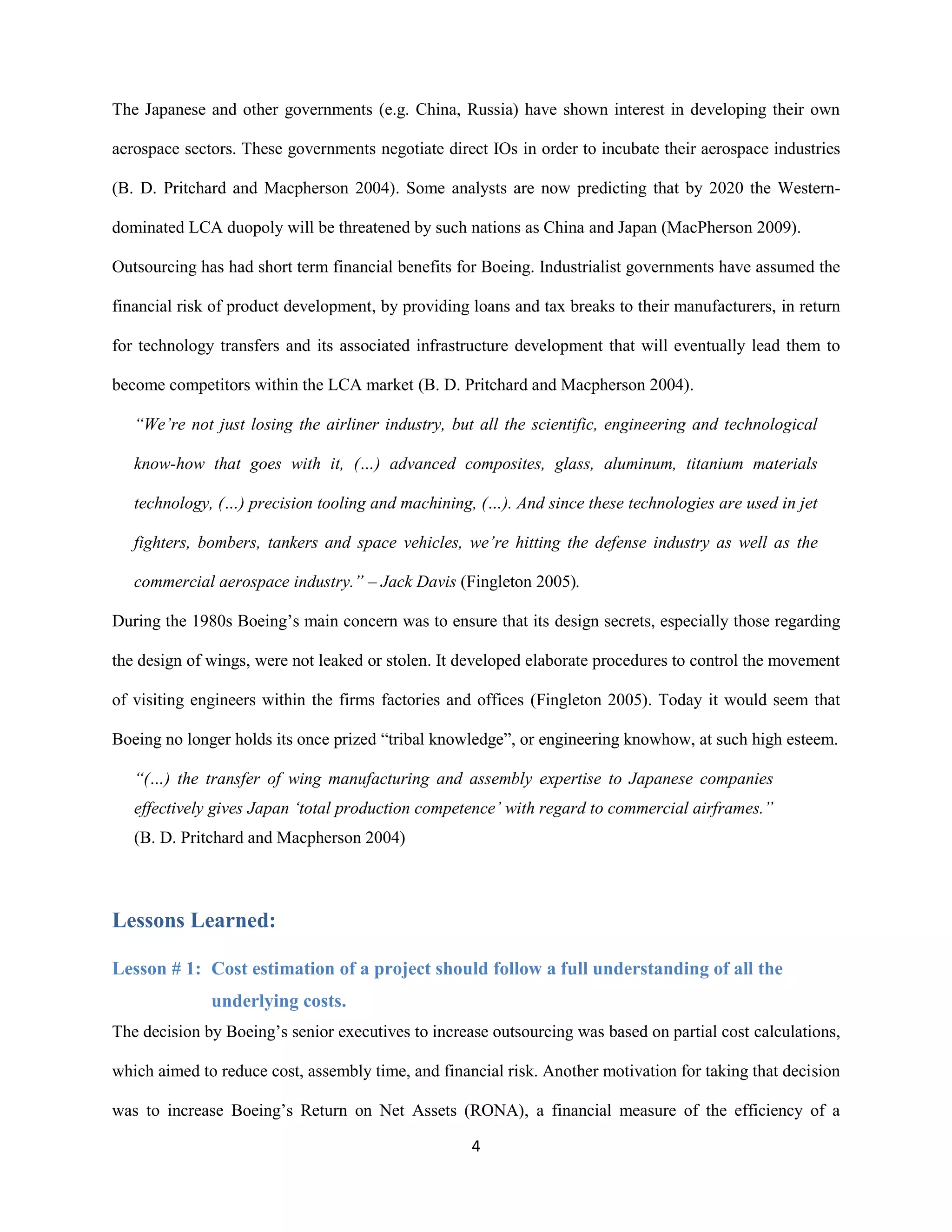 4
The Japanese and other governments (e.g. China, Russia) have shown interest in developing their own
aerospace sectors. These governments negotiate direct IOs in order to incubate their aerospace industries
(B. D. Pritchard and Macpherson 2004). Some analysts are now predicting that by 2020 the Western-
dominated LCA duopoly will be threatened by such nations as China and Japan (MacPherson 2009).
Outsourcing has had short term financial benefits for Boeing. Industrialist governments have assumed the
financial risk of product development, by providing loans and tax breaks to their manufacturers, in return
for technology transfers and its associated infrastructure development that will eventually lead them to
become competitors within the LCA market (B. D. Pritchard and Macpherson 2004).
“We’re not just losing the airliner industry, but all the scientific, engineering and technological
know-how that goes with it, (…) advanced composites, glass, aluminum, titanium materials
technology, (…) precision tooling and machining, (…). And since these technologies are used in jet
fighters, bombers, tankers and space vehicles, we’re hitting the defense industry as well as the
commercial aerospace industry.” – Jack Davis (Fingleton 2005).
During the 1980s Boeing’s main concern was to ensure that its design secrets, especially those regarding
the design of wings, were not leaked or stolen. It developed elaborate procedures to control the movement
of visiting engineers within the firms factories and offices (Fingleton 2005). Today it would seem that
Boeing no longer holds its once prized “tribal knowledge”, or engineering knowhow, at such high esteem.
“(…) the transfer of wing manufacturing and assembly expertise to Japanese companies
effectively gives Japan ‘total production competence’ with regard to commercial airframes.”
(B. D. Pritchard and Macpherson 2004)
Lessons Learned:
Lesson # 1: Cost estimation of a project should follow a full understanding of all the
underlying costs.
The decision by Boeing’s senior executives to increase outsourcing was based on partial cost calculations,
which aimed to reduce cost, assembly time, and financial risk. Another motivation for taking that decision
was to increase Boeing’s Return on Net Assets (RONA), a financial measure of the efficiency of a
 