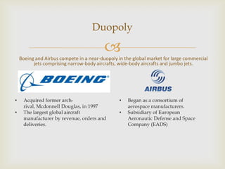 Duopoly


Boeing and Airbus compete in a near-duopoly in the global market for large commercial
jets comprising narrow-body aircrafts, wide-body aircrafts and jumbo jets.

•
•

Acquired former archrival, Mcdonnell Douglas, in 1997
The largest global aircraft
manufacturer by revenue, orders and
deliveries.

•
•

Began as a consortium of
aerospace manufacturers.
Subsidiary of European
Aeronautic Defense and Space
Company (EADS)

 