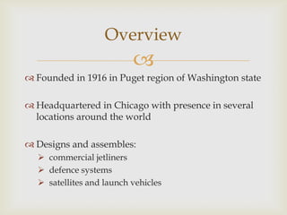 Overview


 Founded in 1916 in Puget region of Washington state

 Headquartered in Chicago with presence in several
locations around the world
 Designs and assembles:
 commercial jetliners
 defence systems
 satellites and launch vehicles

 