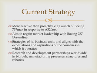 Current Strategy

 More reactive than proactive e.g Launch of Boeing
737max in response to A320neo
 Aim to regain market leadership with Boeing 787
Dreamliner
 Strategies of its business units and aligns with the
expectations and aspirations of the countries in
which it operates
 Research and development partnerships worldwide
in biofuels, manufacturing processes, structures and
robotics

 