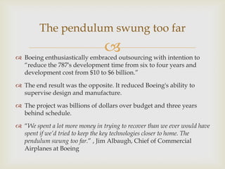 The pendulum swung too far



 Boeing enthusiastically embraced outsourcing with intention to
“reduce the 787′s development time from six to four years and
development cost from $10 to $6 billion.”
 The end result was the opposite. It reduced Boeing's ability to
supervise design and manufacture.
 The project was billions of dollars over budget and three years
behind schedule.
 “We spent a lot more money in trying to recover than we ever would have
spent if we’d tried to keep the key technologies closer to home. The
pendulum swung too far.” , Jim Albaugh, Chief of Commercial
Airplanes at Boeing

 