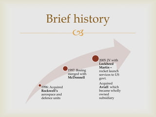 Brief history


1997: Boeing
merged with
McDonnell
1996: Acquired
Rockwell’s
aerospace and
defence units

2005: JV with
Lockheed
Martin –
rocket launch
services to US
govt.
Acquired
Aviall which
became wholly
owned
subsidiary

 