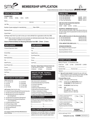MEMBERSHIP APPLICATION
A Special Membership Invitation for Boeing Emplyees

CONTACT INFORMATION

ANNUAL DUES

PLEASE PRINT:
o Mr. o Mrs.

IF YOU ARE JOINING SME ONLY
o One-Year Membership	
o Two-Year Membership	
o Three-Year Membership	

o Ms.

o Dr.

o PE

Name_______________________________________________________________________________
	

First

	

Middle Initial	

Last

Job Title_____________________________________________________________________________
Number of years employed in manufacturing___________ Date of Birth___________________________
Business Email_______________________________________________________________________
Home Email__________________________________________________________________________
o Please check here if you wish to have your name withheld from organizations other than SME.
NOTE:  any member benefits and announcements are distributed electronically. Please include your
M
email and keep it updated at sme.org/update.
Check a Preferred Address for Receiving Information from SME o Work o Home

WORK ADDRESS

HOME ADDRESS

Company/Organization Name:

Street_________________________________________

_____________________________________________

City__________________________________________

Division/Dept___________________________________

State/Province__________________________________

Street_________________________________________

Country_______________________________________

City__________________________________________

Phone ________________________________________

State/Province__________________________________

Cell Phone_____________________________________

SME EDUCATION FOUNDATION DONATION
(optional—tax deductible)
o $25
o $50
o $100
o Other_________________
RECIPROCAL MEMBERSHIP (Optional)
SME has partnered with AME to offer a dues discount when you
join both. Simply check the appropriate box below and enjoy the
benefits of both!
SME and AME (Association for Manufacturing Excellence)
o One-Year Membership	
$259.00 (for both)
o Two-Year Membership	
$472.00 (for both)
o Three-Year Membership	
$665.00 (for both)
TOTAL AMOUNT ENCLOSED (U.S.D.)	 $_________________
SPONSOR INFORMATION
Did a colleague encourage you to join?

Zip+4/Postal Code_______________________________

Mail Stop/Building_______________________________

$138.00 $82.80
$248.50 $165.75
$352.00 $248.00

Zip+4/Postal Code_______________________________
Country_______________________________________
Business Phone ________________________________
Cell Phone_____________________________________
Fax___________________________________________

STAFF SIZE OF YOUR COMPANY
Check one box only
o (1) Less than 20
o (2) 20-49
o (3) 50-99
o (4) 100-249

o (5) 250-499
o (6) 500-999

o (7) 1000-2499
o (8) Over 2500

Job Function (check one box only)
o 2)  wner/Company Management/Corporate Executive
O
o 3A) Manufacturing Production Management
o 3B)  anufacturing Production Department
M
(non-management)
o 4A) Manufacturing Engineering Management
o 4B)  anufacturing Engineering Department
M
(non-management)
o 5) Quality Assurance  Control
o 6) Product Design  RD
o 7) Control Engineering/Automation
o 9D) Educator/Instructor
o 10) Other
Your Company’s Primary End Product Manufactured or
Service Performed ________________________________

______________________________________________

Education: Highest Degree Achieved (check one)
o High School	o Technician	
o Associate 	
o Bachelor	 o Master	
o Doctorate

INDICATE THE SME TECHNICAL
COMMUNITY THAT ALIGNS WITH
YOUR EXPERTISE.
NO EXTRA CHARGE!

(See reverse side for descriptions.)
o Automated Manufacturing  Assembly
o Forming  Fabricating
o Industrial Laser
o Machining  Material Removal
o Manufacturing Education  Research
o Plastics, Composites  Coatings 	
o Product  Process Design and Management
o Rapid Technologies  Additive Manufacturing

Sponsoring Member’s Name____________________________
Sponsoring Member’s Number__________________________

PAYMENT OPTIONS
Method of Payment: o Check/Money Order	
Credit Card:

o MC

o VISA

o DISCOVER

o AMEX

Card Number_________________________________________
Expiration Date__________ Security Code________________
Signature_____________________________________________
o

 up for auto renewal. At renewal time your credit card
Sign

will be charged the current membership rate. Please call SME
Customer Care to modify or opt out of this program.

Convenient Ways to Join:
1. ONLINE:	 sme.org/join (credit card only)
2. CALL: 	
(Credit Card only) 800.733.4763 (U.S.) or
313.425.3000, Ext. 4500 (Outside U.S.)
3. FAX: 	

313.425.3401 (Credit Card only)

4. MAIL: 	SME
Attn: Customer Care
One SME Drive – P.O. Box 930
Dearborn, MI 48121- 0930 USA

Yes

Indicate the technical specialties most related to
your interests. Write up to four category codes here:
(See reverse side for list)

No

Yes

AREAS OF INTEREST

No

(1)__________________ (3)________________
(2)__________________ (4)________________

LOCAL CHAPTER AFFILIATION
Membership in your local SME chapter is a free benefit.
We will place you in the chapter nearest your preferred
address or you can write in a specific chapter below.

This form valid through 12/13/14

headquarters use only

CODE

BOEING2013

 
