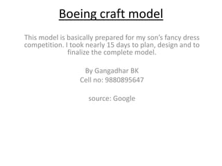 Boeing craft model
This model is basically prepared for my son’s fancy dress
competition. I took nearly 15 days to plan, design and to
finalize the complete model.
By Gangadhar BK
Cell no: 9880895647
source: Google
 