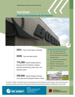 Heath-Newark-Licking County Port Authority
Fact Sheet:
Boeing Lease Extension By The Numbers
Created in 1995, the Heath-Newark-Licking County Port Authority is the largest, self-sustaining port
authority in Ohio and the fourth-largest overall among more than 50 port authorities in the state.
Aerospace Center By The Numbers
 1962: Year opened as Newark AFB
 1996: Year facilities were sold to the
Port Authority and the Air Force workload
privatized to Boeing
 775: Combined number of employees
employed at Aerospace Center
 $60 million: Total annual payroll
 $200 million: Estimated annual economic
impact
2021: Year to which lease is extended
2028: Year next option period
775,289: Square footage leased to
Boeing by the Port Authority, including
advanced manufacturing, clean room, and
laboratory space
249,000: Square footage of all clean
room space at the Aerospace Center in Heath
FACTSHEET
Contact:
Rick Platt, President and CEO
740.788.5500 ext. 235
rplatt@hnlcpa.com
 