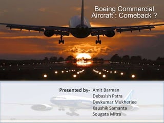 Boeing Commercial
             Aircraft : Comeback ?




Presented by- Amit Barman
             Debasish Patra
             Devkumar Mukherjee
             Kaushik Samanta
             Sougata Mitra
 